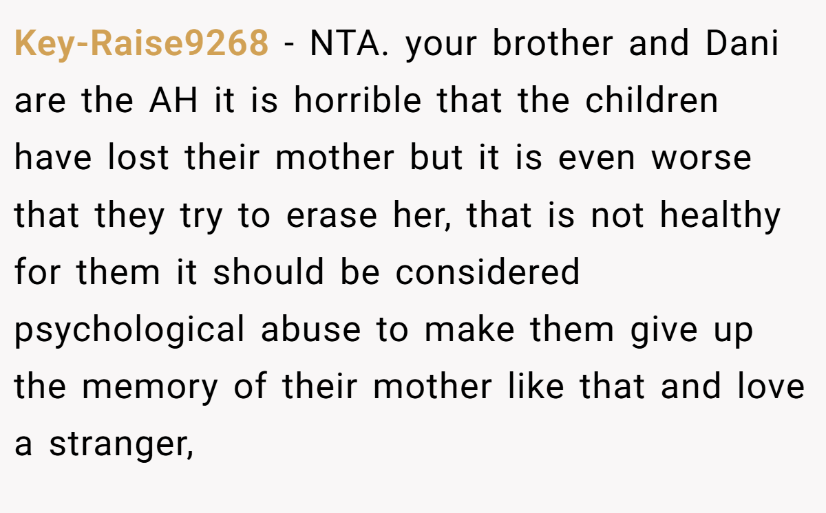 Key-Raise9268 - NTA. your brother and Dani are the AH it is horrible that the children have lost their mother but it is even worse that they try to erase her, that is not healthy for them it should be considered psychological abuse to make them give up the memory of their mother like that and love a stranger,