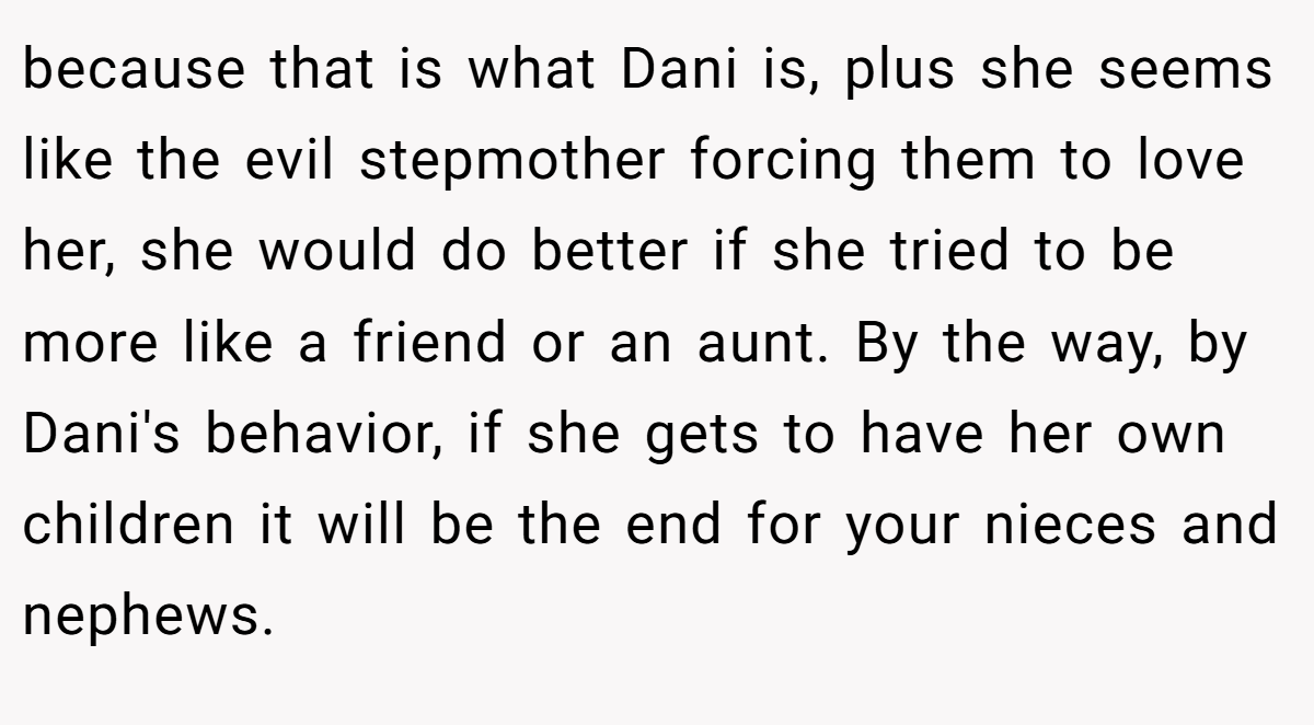 because that is what Dani is, plus she seems like the evil stepmother forcing them to love her, she would do better if she tried to be more like a friend or an aunt. By the way, by Dani's behavior, if she gets to have her own children it will be the end for your nieces and nephews.
