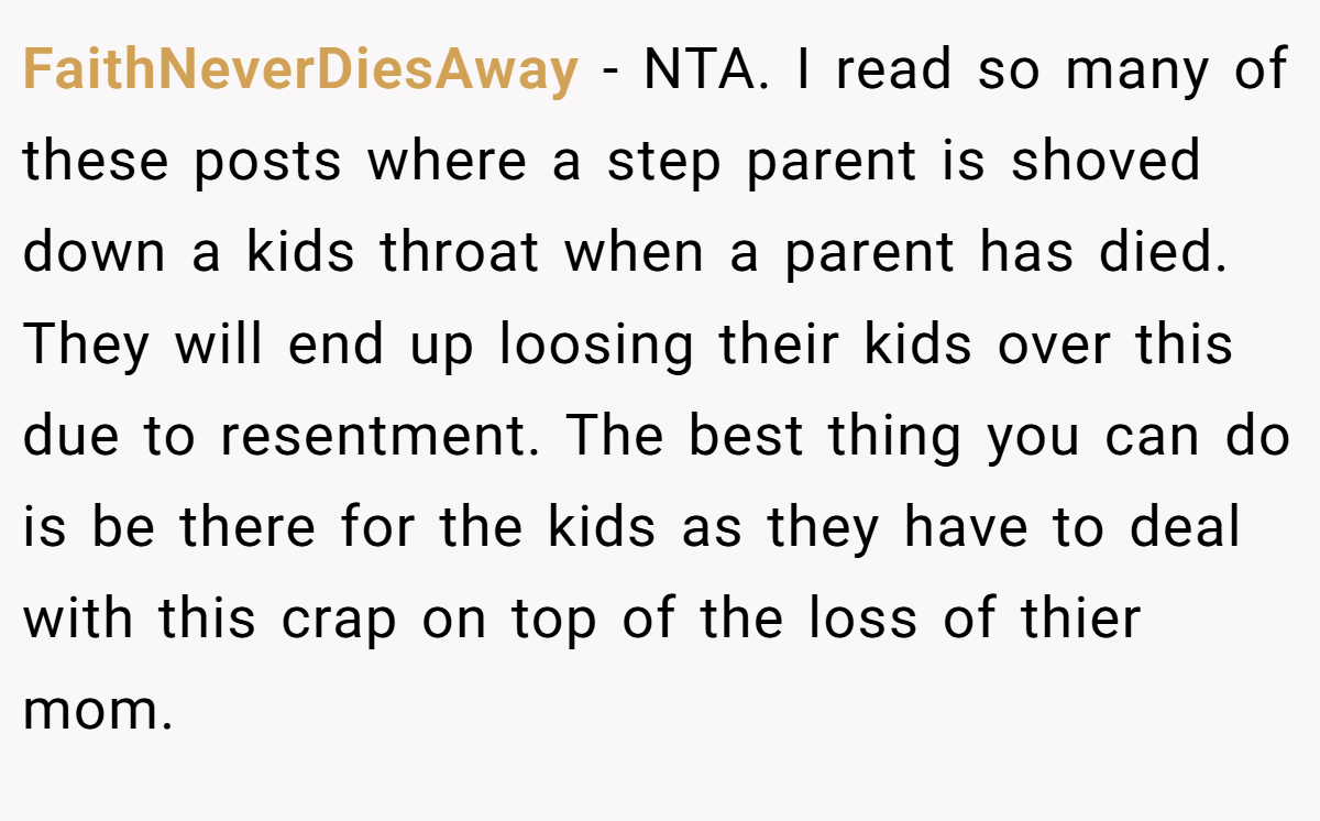 FaithNeverDiesAway - NTA. I read so many of these posts where a step parent is shoved down a kids throat when a parent has died. They will end up loosing their kids over this due to resentment. The best thing you can do is be there for the kids as they have to deal with this crap on top of the loss of thier mom.