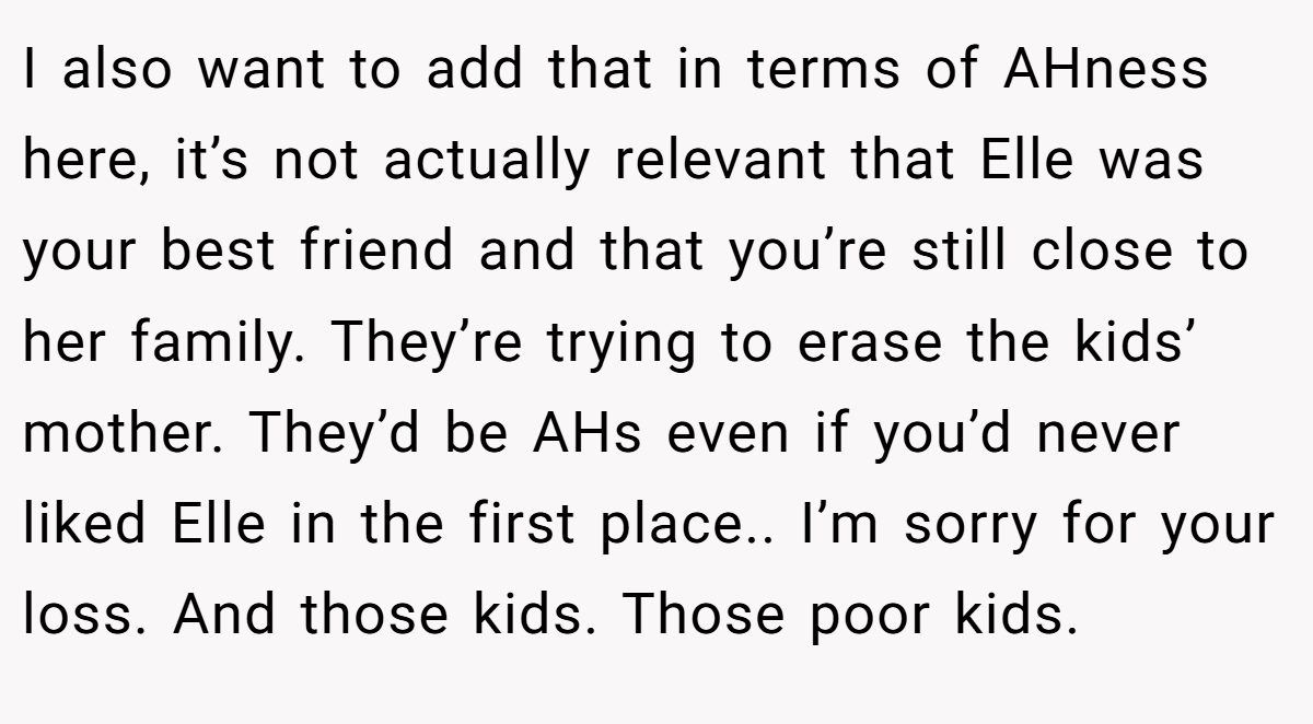 I also want to add that in terms of AHness here, it’s not actually relevant that Elle was your best friend and that you’re still close to her family. They’re trying to erase the kids’ mother. They’d be AHs even if you’d never liked Elle in the first place.. I’m sorry for your loss. And those kids. Those poor kids.