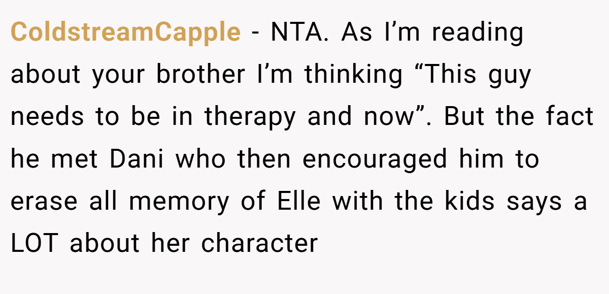 ColdstreamCapple - NTA. As I’m reading about your brother I’m thinking “This guy needs to be in therapy and now”. But the fact he met Dani who then encouraged him to erase all memory of Elle with the kids says a LOT about her character