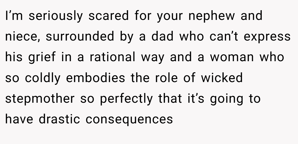 I’m seriously scared for your nephew and niece, surrounded by a dad who can’t express his grief in a rational way and a woman who so coldly embodies the role of wicked stepmother so perfectly that it’s going to have drastic consequences
