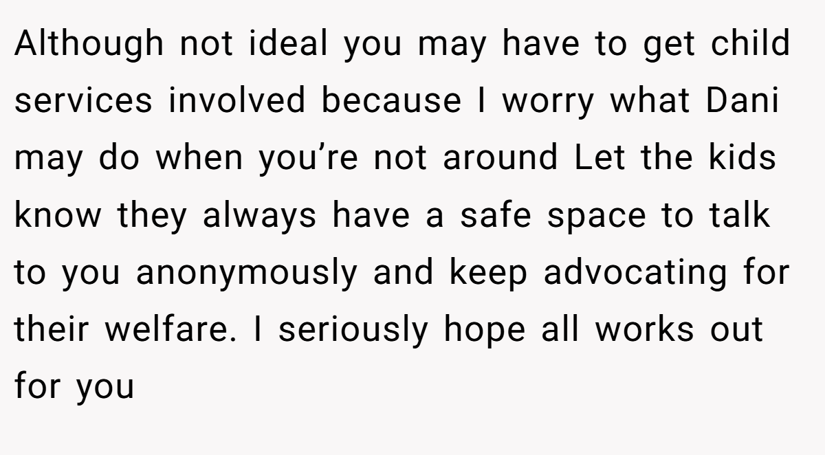 Although not ideal you may have to get child services involved because I worry what Dani may do when you’re not around Let the kids know they always have a safe space to talk to you anonymously and keep advocating for their welfare. I seriously hope all works out for you