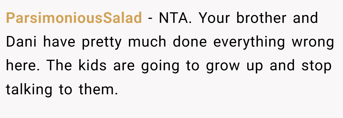 ParsimoniousSalad - NTA. Your brother and Dani have pretty much done everything wrong here. The kids are going to grow up and stop talking to them.