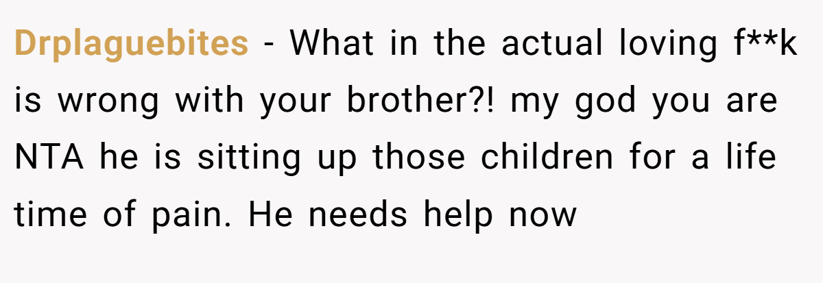 Drplaguebites - What in the actual loving f**k is wrong with your brother?! my god you are NTA he is sitting up those children for a life time of pain. He needs help now