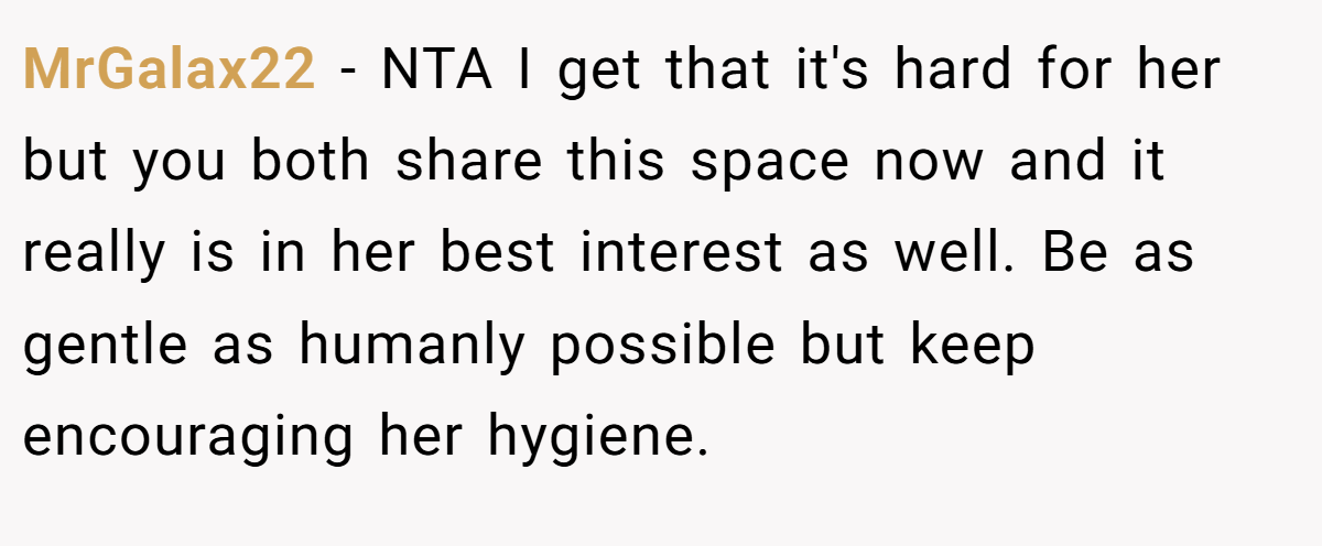 MrGalax22 − NTA I get that it's hard for her but you both share this space now and it really is in her best interest as well. Be as gentle as humanly possible but keep encouraging her hygiene.