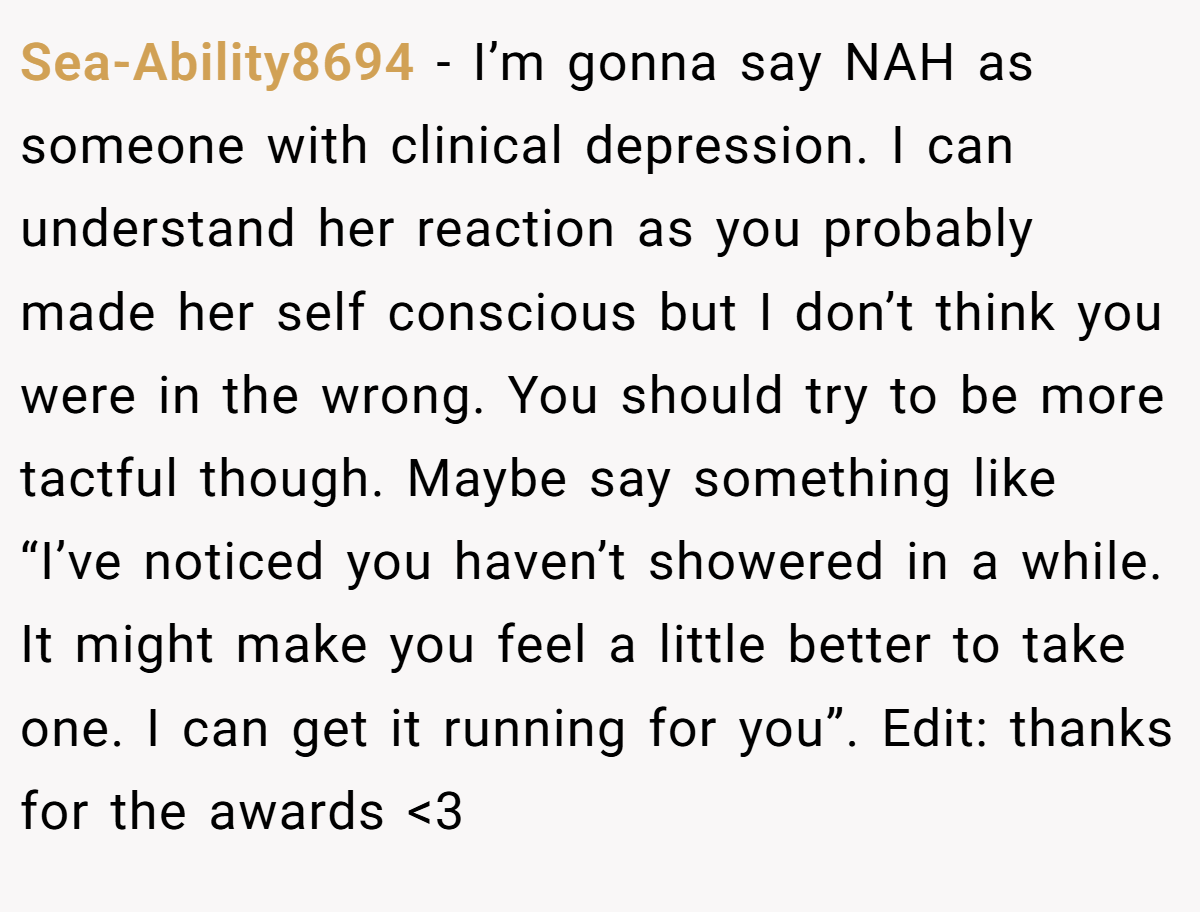 Sea-Ability8694 − I’m gonna say NAH as someone with clinical depression. I can understand her reaction as you probably made her self conscious but I don’t think you were in the wrong. You should try to be more tactful though. Maybe say something like “I’ve noticed you haven’t showered in a while. It might make you feel a little better to take one. I can get it running for you”. Edit: thanks for the awards <3