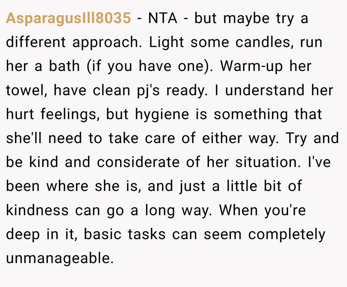 AsparagusIll8035 − NTA - but maybe try a different approach. Light some candles, run her a bath (if you have one). Warm-up her towel, have clean pj's ready. I understand her hurt feelings, but hygiene is something that she'll need to take care of either way. Try and be kind and considerate of her situation. I've been where she is, and just a little bit of kindness can go a long way. When you're deep in it, basic tasks can seem completely unmanageable.
