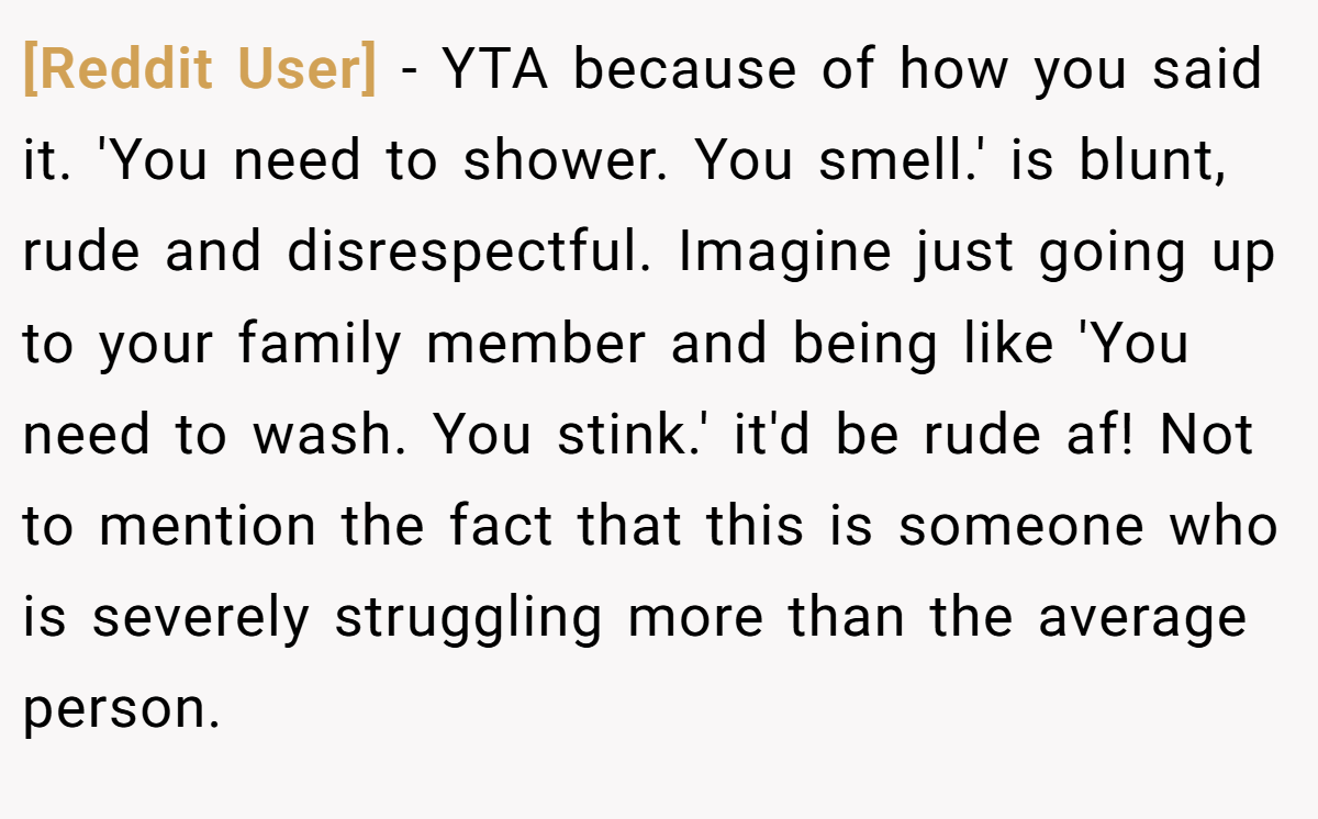 [Reddit User] − YTA because of how you said it. 'You need to shower. You smell.' is blunt, rude and disrespectful. Imagine just going up to your family member and being like 'You need to wash. You stink.' it'd be rude af! Not to mention the fact that this is someone who is severely struggling more than the average person.
