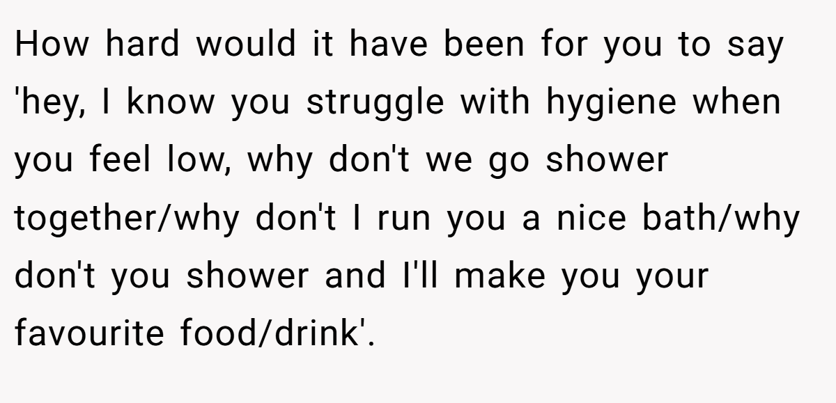 How hard would it have been for you to say 'hey, I know you struggle with hygiene when you feel low, why don't we go shower together/why don't I run you a nice bath/why don't you shower and I'll make you your favourite food/drink'.