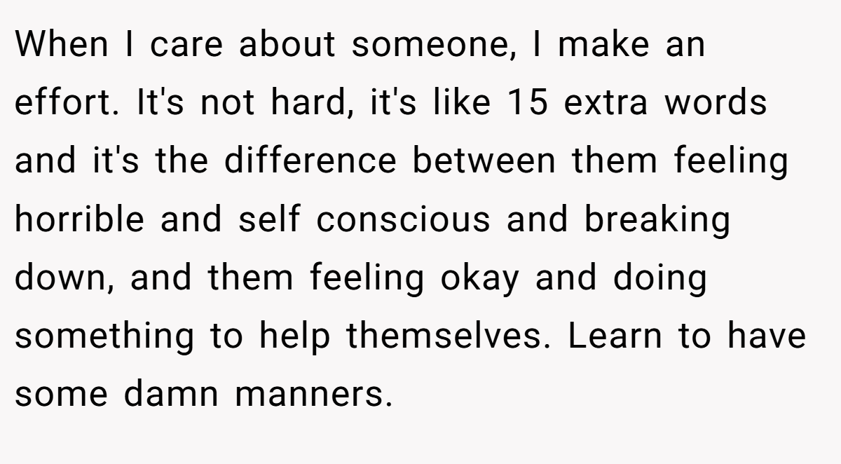 When I care about someone, I make an effort. It's not hard, it's like 15 extra words and it's the difference between them feeling horrible and self conscious and breaking down, and them feeling okay and doing something to help themselves. Learn to have some damn manners.