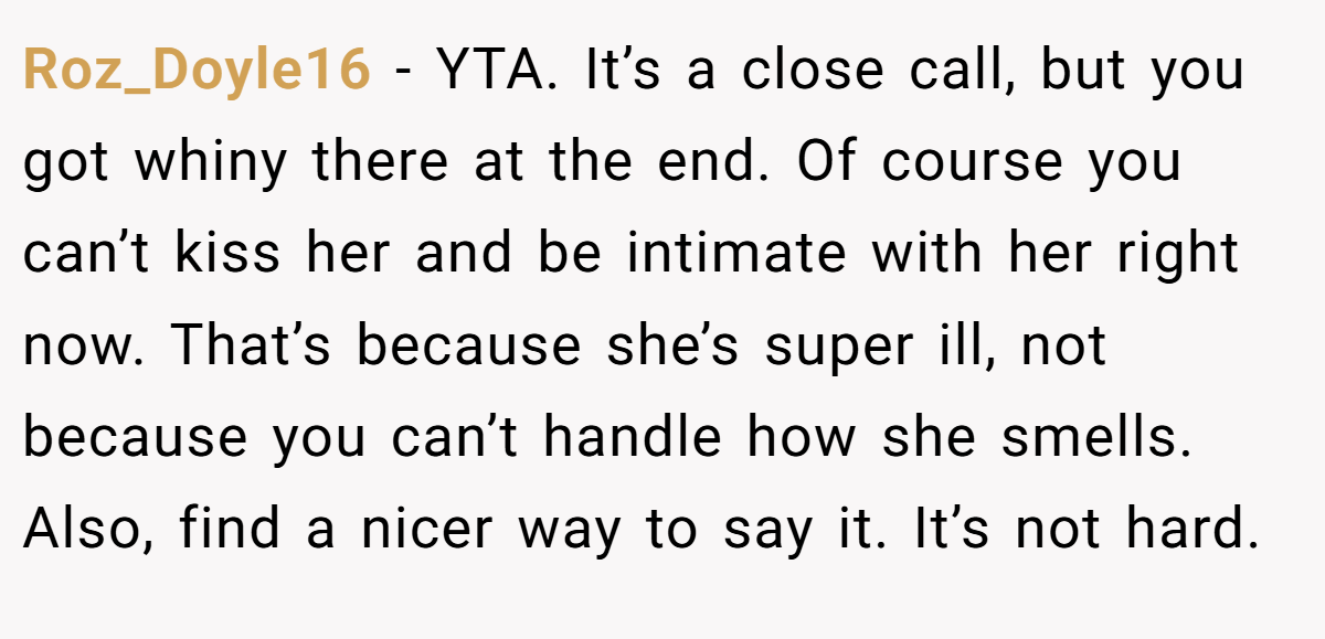 Roz_Doyle16 − YTA. It’s a close call, but you got whiny there at the end. Of course you can’t kiss her and be intimate with her right now. That’s because she’s super ill, not because you can’t handle how she smells. Also, find a nicer way to say it. It’s not hard.