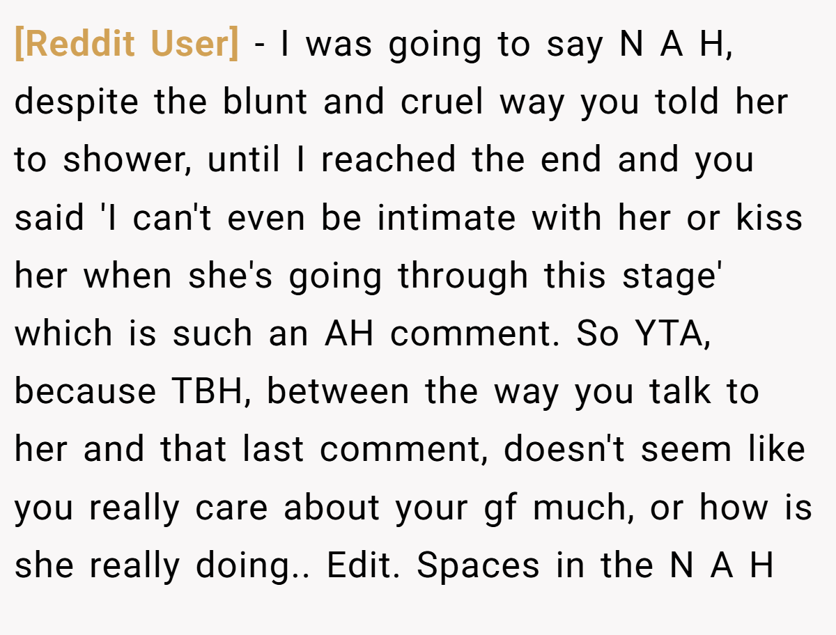 [Reddit User] − I was going to say N A H, despite the blunt and cruel way you told her to shower, until I reached the end and you said 'I can't even be intimate with her or kiss her when she's going through this stage' which is such an AH comment. So YTA, because TBH, between the way you talk to her and that last comment, doesn't seem like you really care about your gf much, or how is she really doing.. Edit. Spaces in the N A H