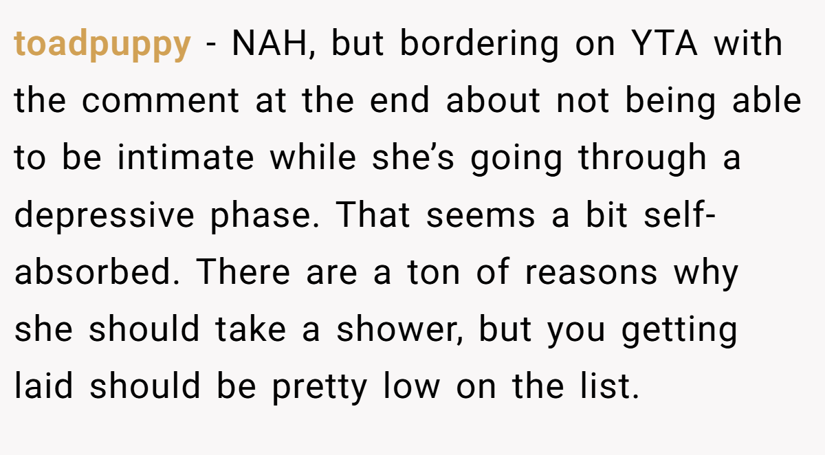toadpuppy − NAH, but bordering on YTA with the comment at the end about not being able to be intimate while she’s going through a depressive phase. That seems a bit self-absorbed. There are a ton of reasons why she should take a shower, but you getting laid should be pretty low on the list.