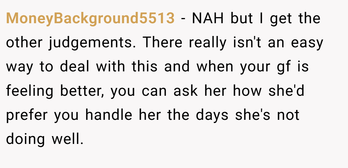 MoneyBackground5513 − NAH but I get the other judgements. There really isn't an easy way to deal with this and when your gf is feeling better, you can ask her how she'd prefer you handle her the days she's not doing well.