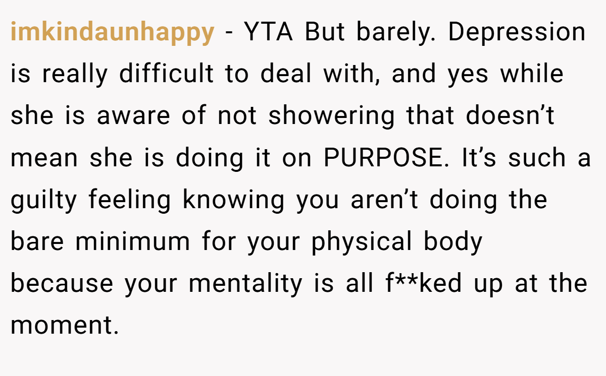 imkindaunhappy − YTA But barely. Depression is really difficult to deal with, and yes while she is aware of not showering that doesn’t mean she is doing it on PURPOSE. It’s such a guilty feeling knowing you aren’t doing the bare minimum for your physical body because your mentality is all f**ked up at the moment.