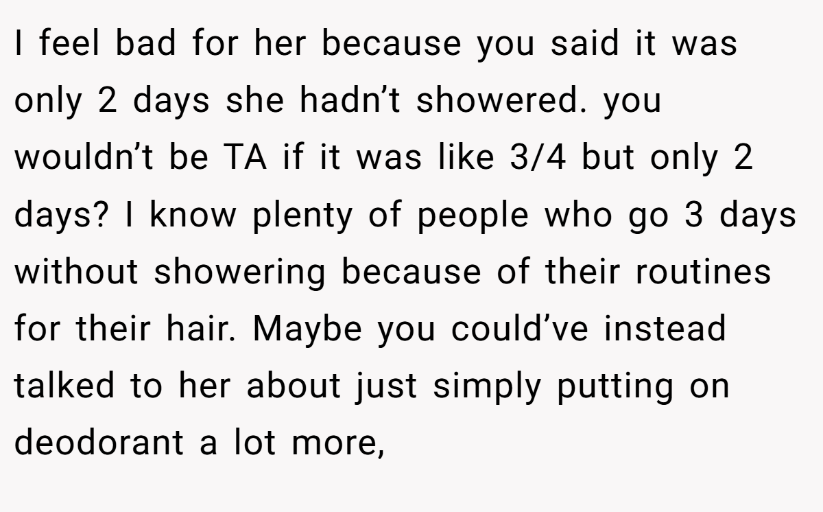 I feel bad for her because you said it was only 2 days she hadn’t showered. you wouldn’t be TA if it was like 3/4 but only 2 days? I know plenty of people who go 3 days without showering because of their routines for their hair. Maybe you could’ve instead talked to her about just simply putting on deodorant a lot more,