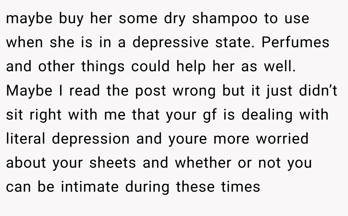 maybe buy her some dry shampoo to use when she is in a depressive state. Perfumes and other things could help her as well. Maybe I read the post wrong but it just didn’t sit right with me that your gf is dealing with literal depression and youre more worried about your sheets and whether or not you can be intimate during these times