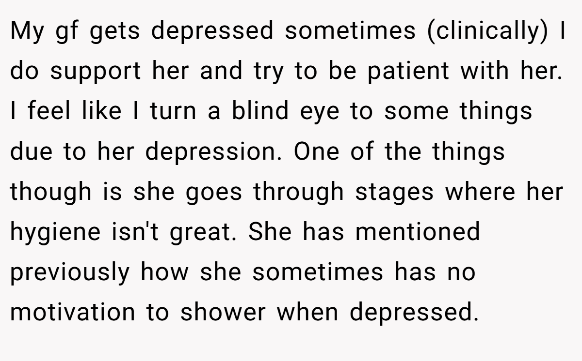 My gf gets depressed sometimes (clinically) I do support her and try to be patient with her. I feel like I turn a blind eye to some things due to her depression. One of the things though is she goes through stages where her hygiene isn't great. She has mentioned previously how she sometimes has no motivation to shower when depressed.