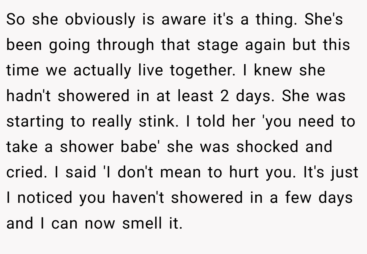 So she obviously is aware it's a thing. She's been going through that stage again but this time we actually live together. I knew she hadn't showered in at least 2 days. She was starting to really stink. I told her 'you need to take a shower babe' she was shocked and cried. I said 'I don't mean to hurt you. It's just I noticed you haven't showered in a few days and I can now smell it.