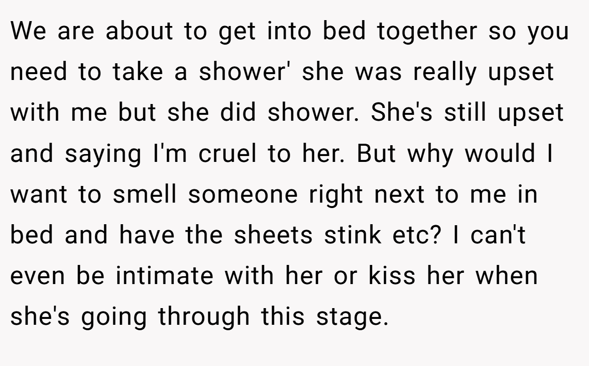 We are about to get into bed together so you need to take a shower' she was really upset with me but she did shower. She's still upset and saying I'm cruel to her. But why would I want to smell someone right next to me in bed and have the sheets stink etc? I can't even be intimate with her or kiss her when she's going through this stage.