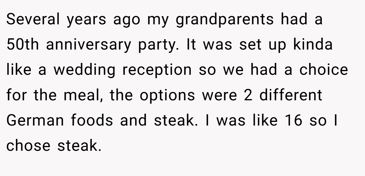 Several years ago my grandparents had a 50th anniversary party. It was set up kinda like a wedding reception so we had a choice for the meal, the options were 2 different German foods and steak. I was like 16 so I chose steak.
