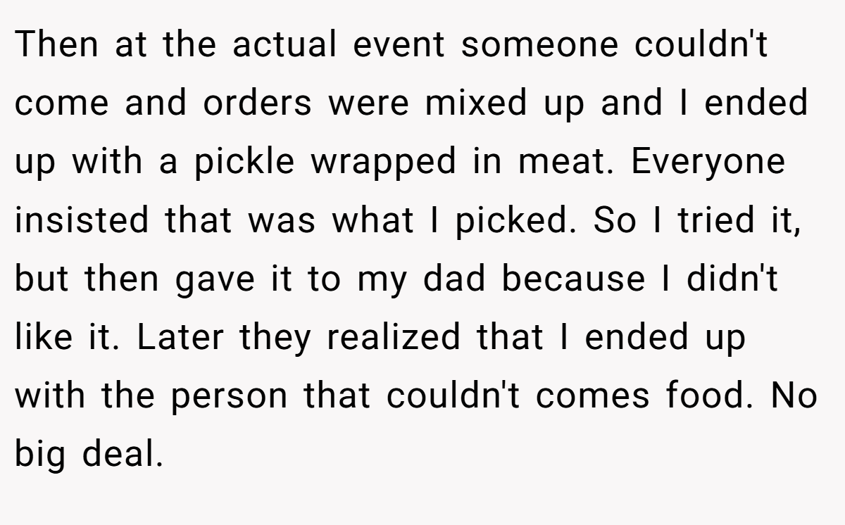 Then at the actual event someone couldn't come and orders were mixed up and I ended up with a pickle wrapped in meat. Everyone insisted that was what I picked. So I tried it, but then gave it to my dad because I didn't like it. Later they realized that I ended up with the person that couldn't comes food. No big deal.