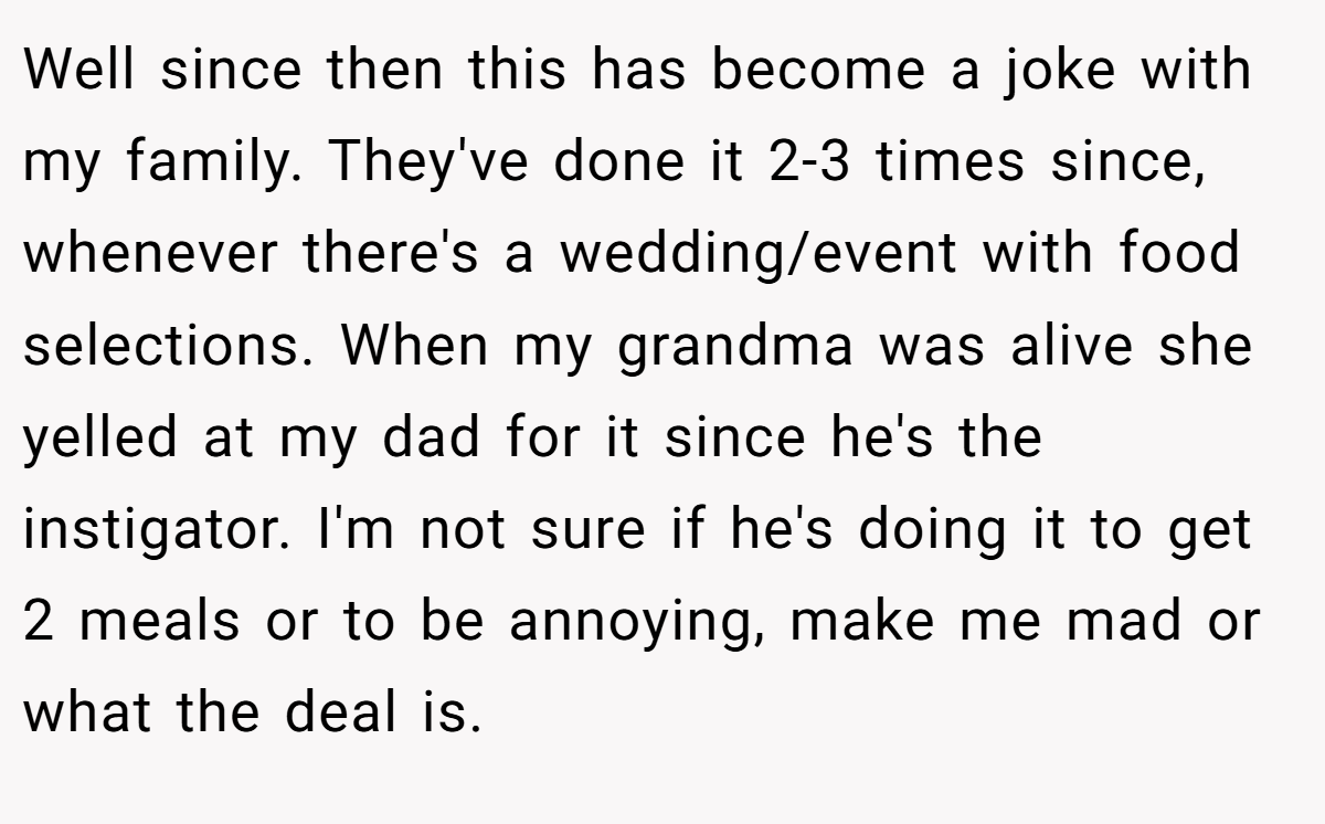 Well since then this has become a joke with my family. They've done it 2-3 times since, whenever there's a wedding/event with food selections. When my grandma was alive she yelled at my dad for it since he's the instigator. I'm not sure if he's doing it to get 2 meals or to be annoying, make me mad or what the deal is.