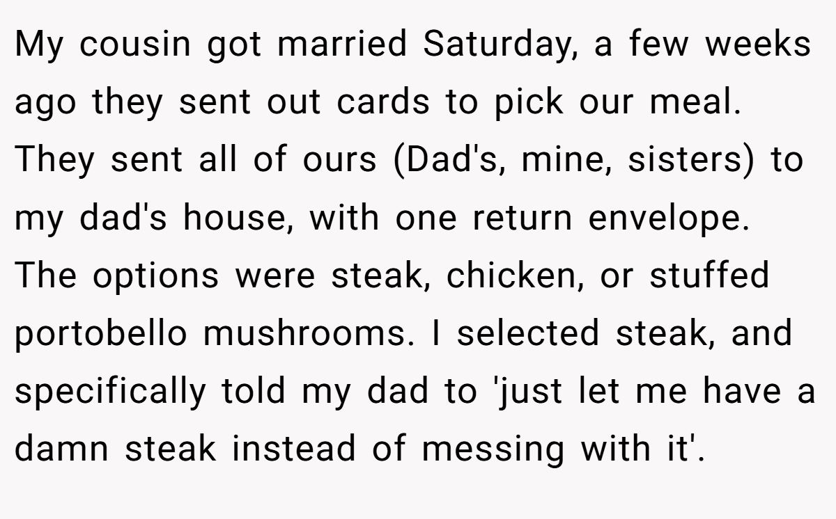 My cousin got married Saturday, a few weeks ago they sent out cards to pick our meal. They sent all of ours (Dad's, mine, sisters) to my dad's house, with one return envelope. The options were steak, chicken, or stuffed portobello mushrooms. I selected steak, and specifically told my dad to 'just let me have a damn steak instead of messing with it'.