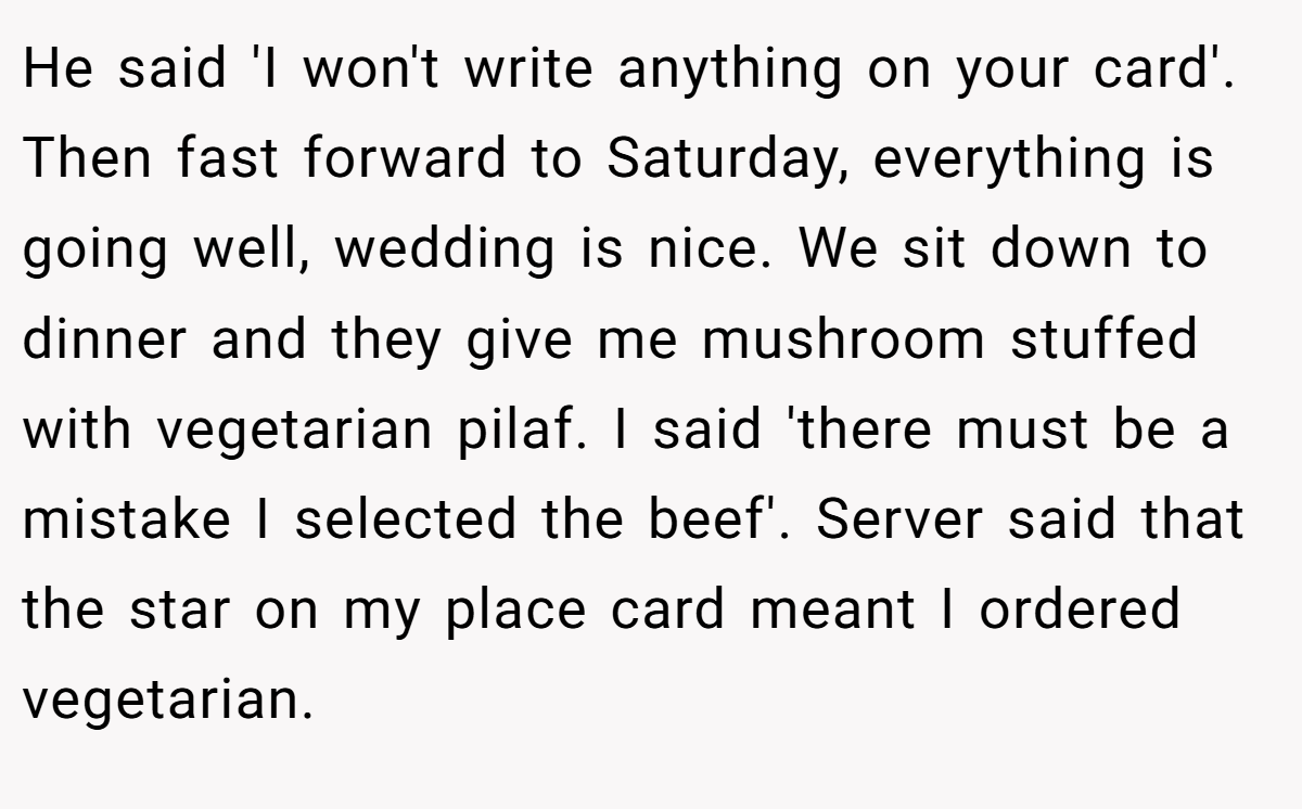 He said 'I won't write anything on your card'. Then fast forward to Saturday, everything is going well, wedding is nice. We sit down to dinner and they give me mushroom stuffed with vegetarian pilaf. I said 'there must be a mistake I selected the beef'. Server said that the star on my place card meant I ordered vegetarian.