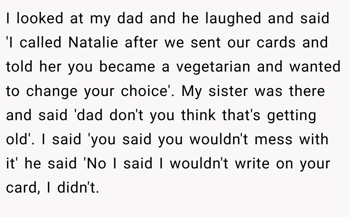 I looked at my dad and he laughed and said 'I called Natalie after we sent our cards and told her you became a vegetarian and wanted to change your choice'. My sister was there and said 'dad don't you think that's getting old'. I said 'you said you wouldn't mess with it' he said 'No I said I wouldn't write on your card, I didn't.