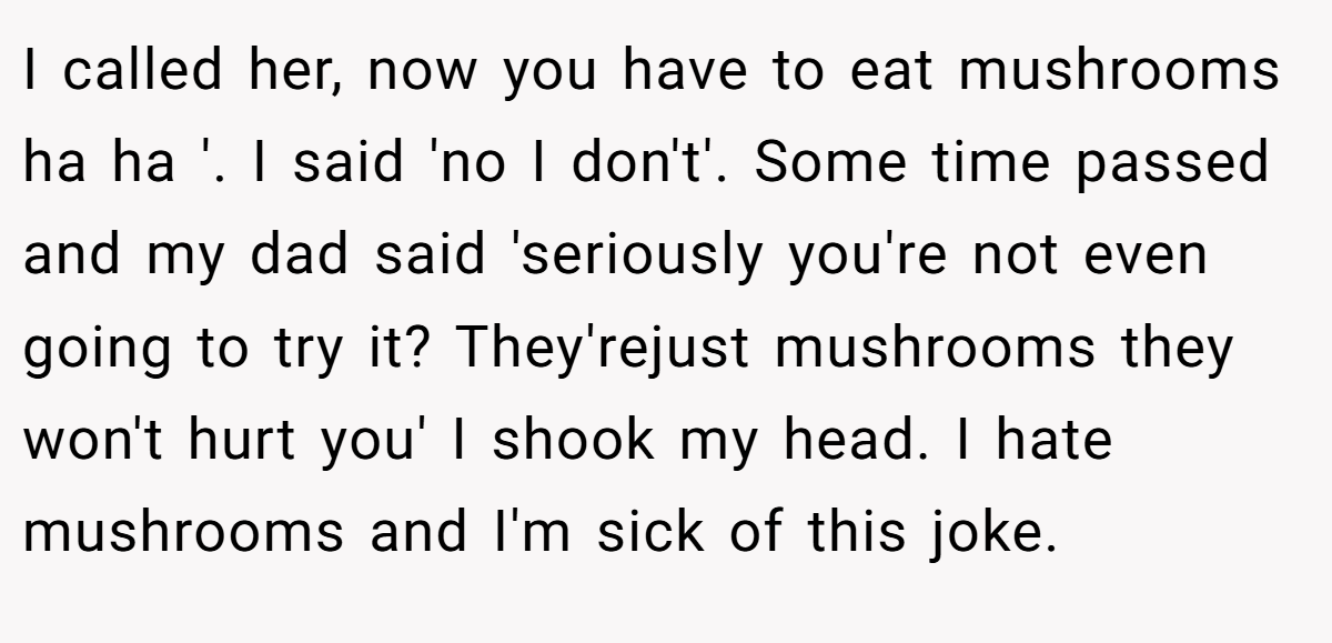 I called her, now you have to eat mushrooms ha ha '. I said 'no I don't'. Some time passed and my dad said 'seriously you're not even going to try it? They'rejust mushrooms they won't hurt you' I shook my head. I hate mushrooms and I'm sick of this joke.