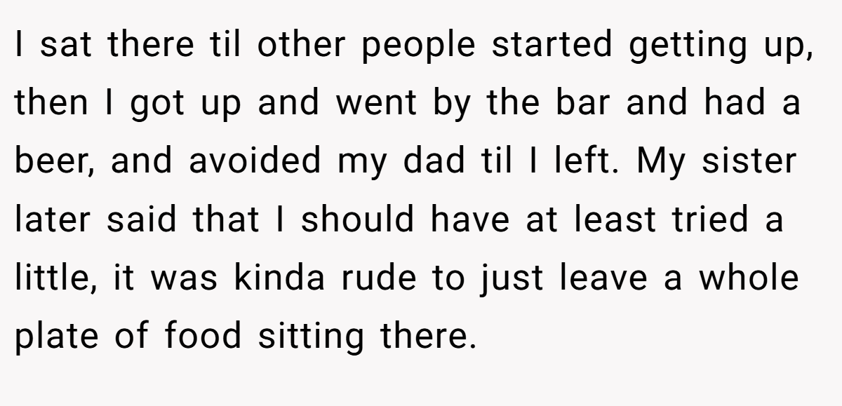 I sat there til other people started getting up, then I got up and went by the bar and had a beer, and avoided my dad til I left. My sister later said that I should have at least tried a little, it was kinda rude to just leave a whole plate of food sitting there.