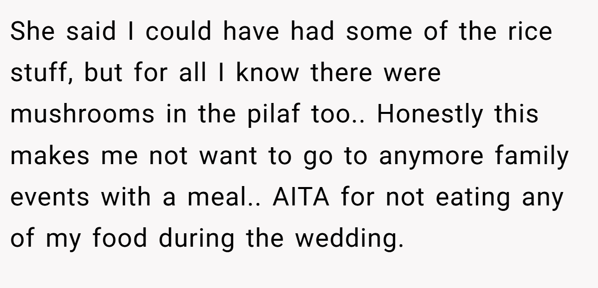 She said I could have had some of the rice stuff, but for all I know there were mushrooms in the pilaf too.. Honestly this makes me not want to go to anymore family events with a meal.. AITA for not eating any of my food during the wedding.