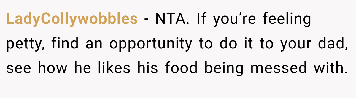 LadyCollywobbles - NTA. If you’re feeling petty, find an opportunity to do it to your dad, see how he likes his food being messed with.
