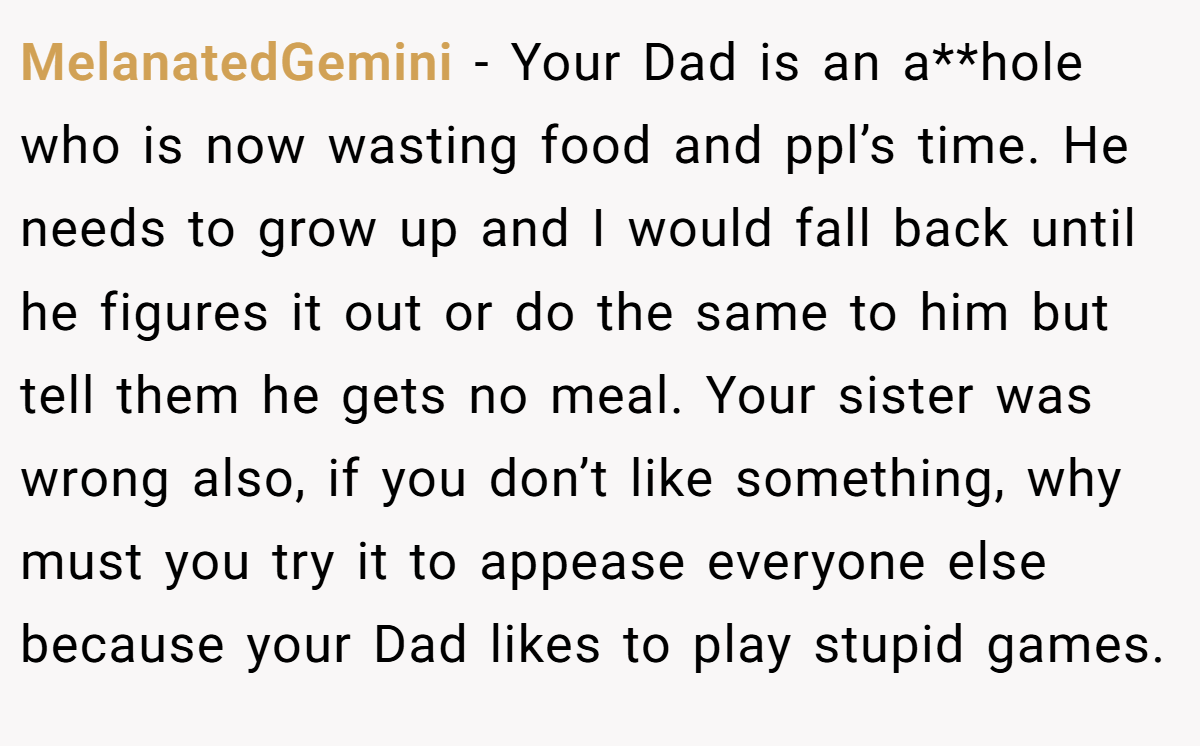 MelanatedGemini - Your Dad is an a**hole who is now wasting food and ppl’s time. He needs to grow up and I would fall back until he figures it out or do the same to him but tell them he gets no meal. Your sister was wrong also, if you don’t like something, why must you try it to appease everyone else because your Dad likes to play stupid games.