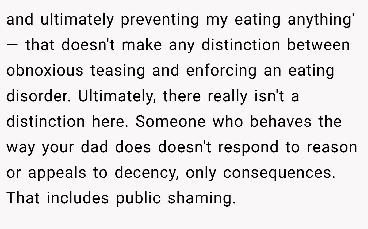 and ultimately preventing my eating anything' — that doesn't make any distinction between obnoxious teasing and enforcing an eating disorder. Ultimately, there really isn't a distinction here. Someone who behaves the way your dad does doesn't respond to reason or appeals to decency, only consequences. That includes public shaming.