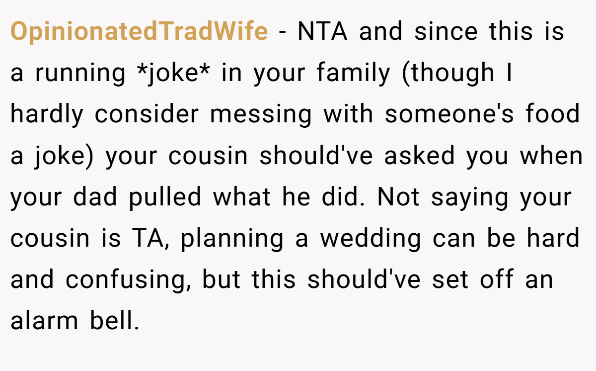 OpinionatedTradWife - NTA and since this is a running *joke* in your family (though I hardly consider messing with someone's food a joke) your cousin should've asked you when your dad pulled what he did. Not saying your cousin is TA, planning a wedding can be hard and confusing, but this should've set off an alarm bell.