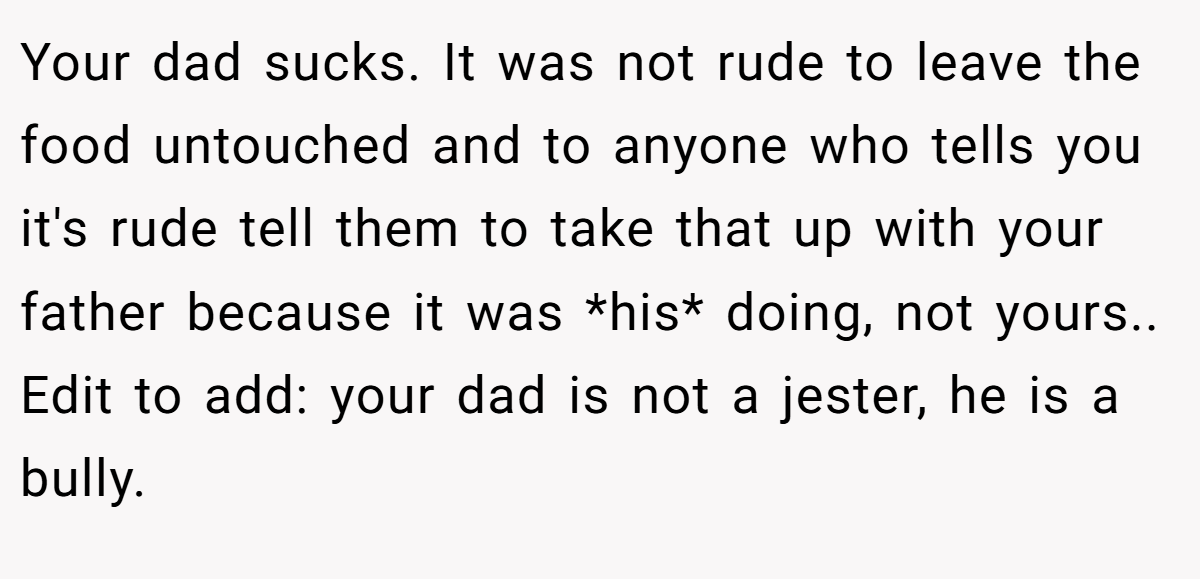 Your dad sucks. It was not rude to leave the food untouched and to anyone who tells you it's rude tell them to take that up with your father because it was *his* doing, not yours.. Edit to add: your dad is not a jester, he is a bully.
