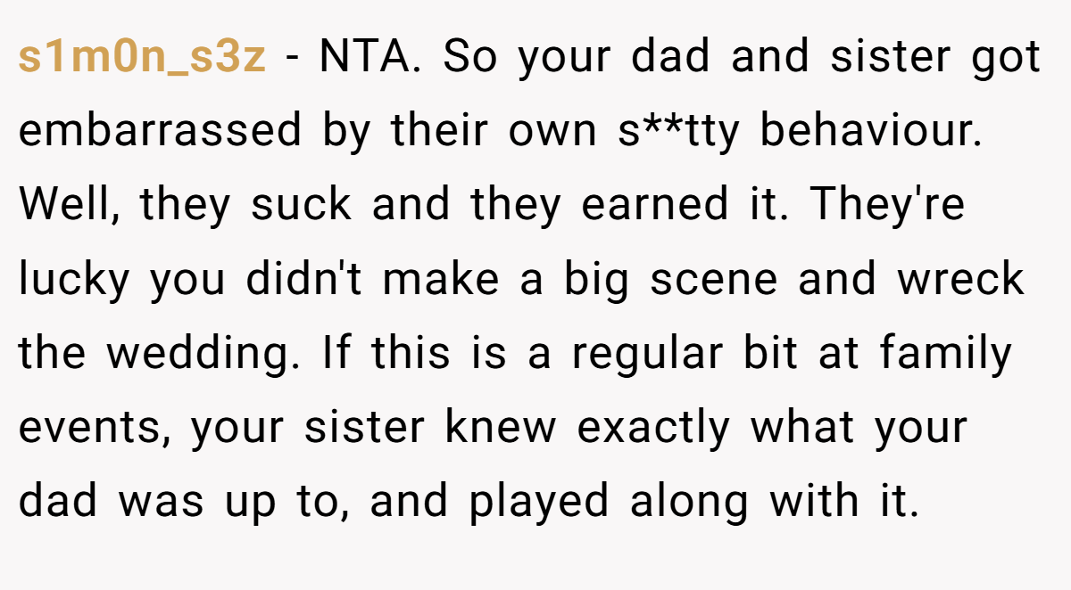 s1m0n_s3z - NTA. So your dad and sister got embarrassed by their own s**tty behaviour. Well, they suck and they earned it. They're lucky you didn't make a big scene and wreck the wedding. If this is a regular bit at family events, your sister knew exactly what your dad was up to, and played along with it.
