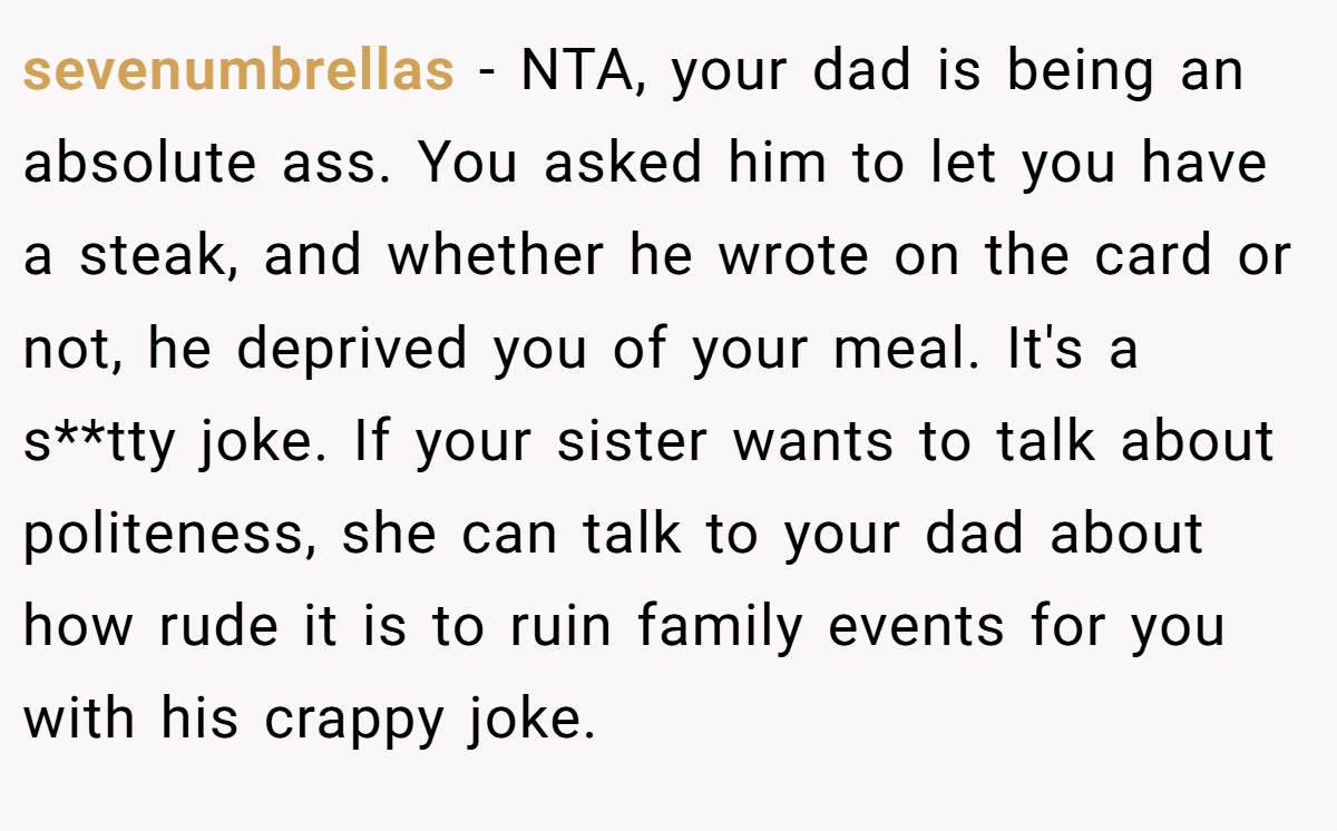 sevenumbrellas - NTA, your dad is being an absolute ass. You asked him to let you have a steak, and whether he wrote on the card or not, he deprived you of your meal. It's a s**tty joke. If your sister wants to talk about politeness, she can talk to your dad about how rude it is to ruin family events for you with his crappy joke.