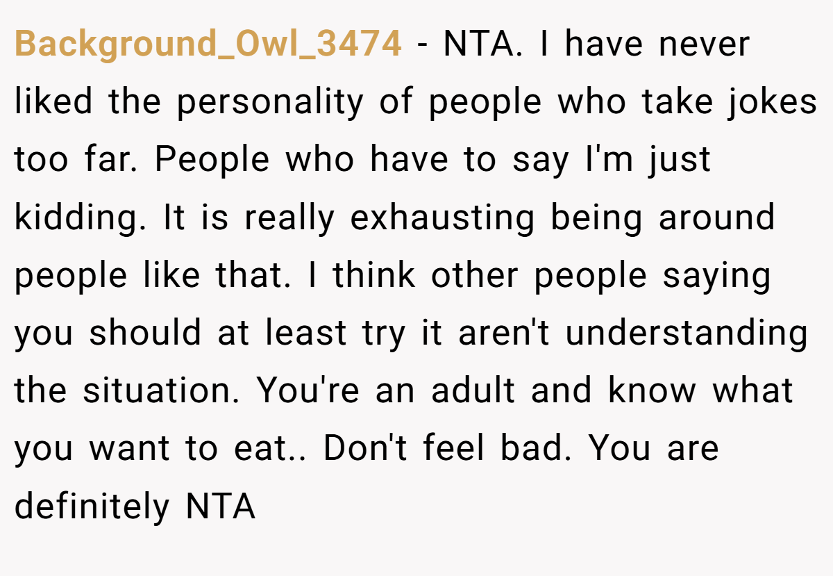 Background_Owl_3474 - NTA. I have never liked the personality of people who take jokes too far. People who have to say I'm just kidding. It is really exhausting being around people like that. I think other people saying you should at least try it aren't understanding the situation. You're an adult and know what you want to eat.. Don't feel bad. You are definitely NTA