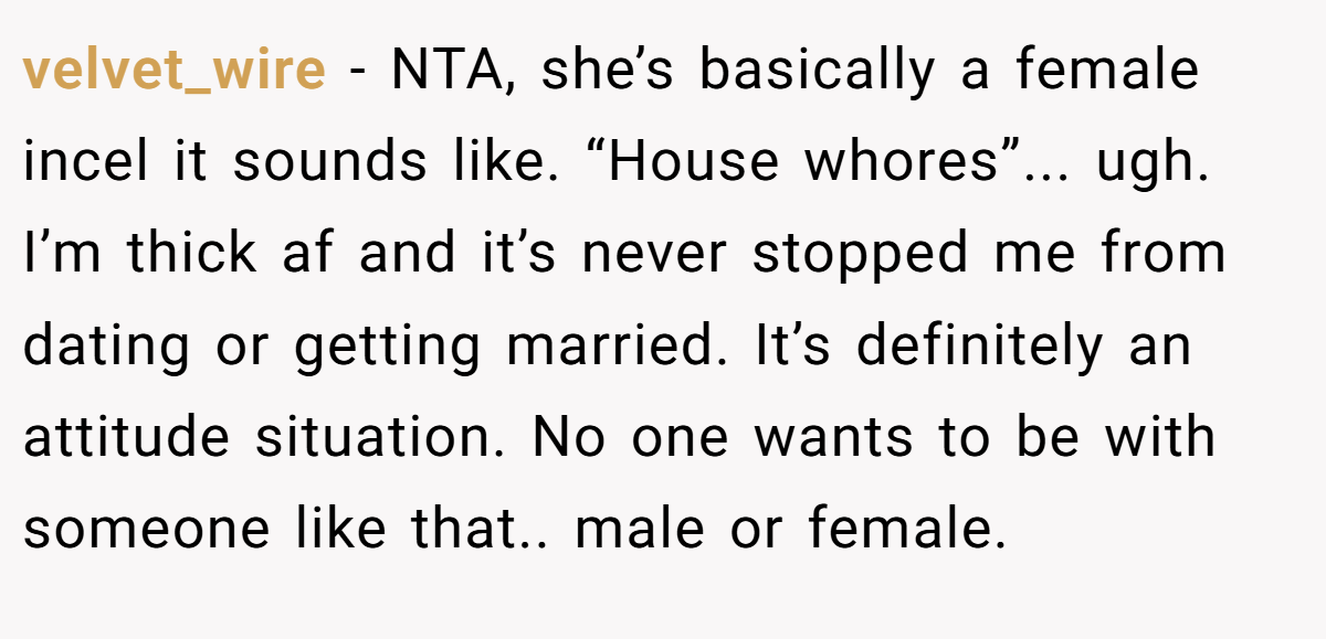 velvet_wire − NTA, she’s basically a female incel it sounds like. “House whores”... ugh. I’m thick af and it’s never stopped me from dating or getting married. It’s definitely an attitude situation. No one wants to be with someone like that.. male or female.