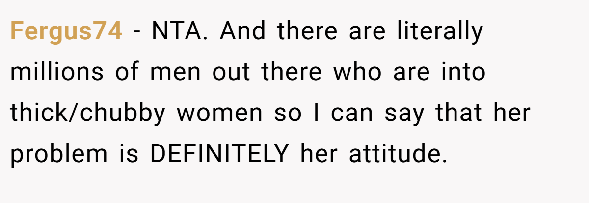 Fergus74 − NTA. And there are literally millions of men out there who are into thick/chubby women so I can say that her problem is DEFINITELY her attitude.