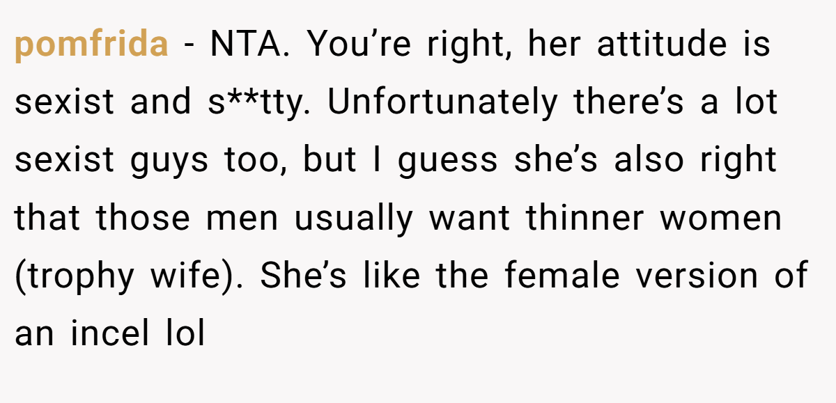 pomfrida − NTA. You’re right, her attitude is sexist and s**tty. Unfortunately there’s a lot sexist guys too, but I guess she’s also right that those men usually want thinner women (trophy wife). She’s like the female version of an incel lol