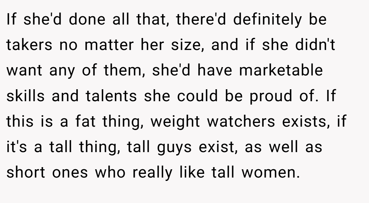 If she'd done all that, there'd definitely be takers no matter her size, and if she didn't want any of them, she'd have marketable skills and talents she could be proud of. If this is a fat thing, weight watchers exists, if it's a tall thing, tall guys exist, as well as short ones who really like tall women.