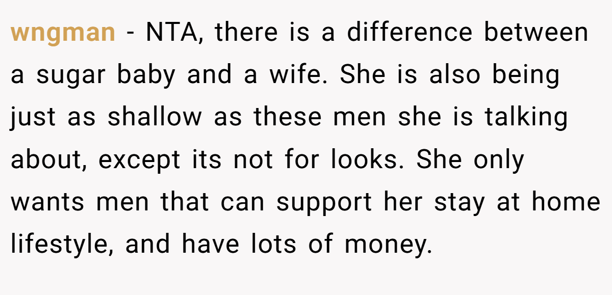 wngman − NTA, there is a difference between a sugar baby and a wife. She is also being just as shallow as these men she is talking about, except its not for looks. She only wants men that can support her stay at home lifestyle, and have lots of money.