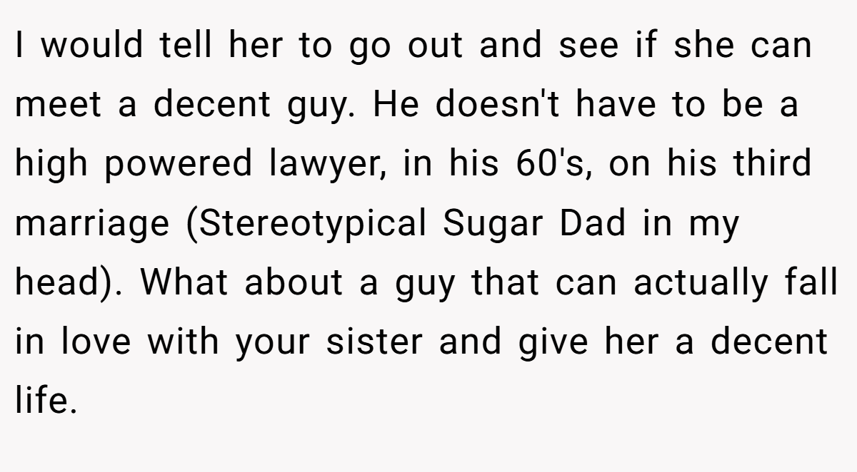 I would tell her to go out and see if she can meet a decent guy. He doesn't have to be a high powered lawyer, in his 60's, on his third marriage (Stereotypical Sugar Dad in my head). What about a guy that can actually fall in love with your sister and give her a decent life.
