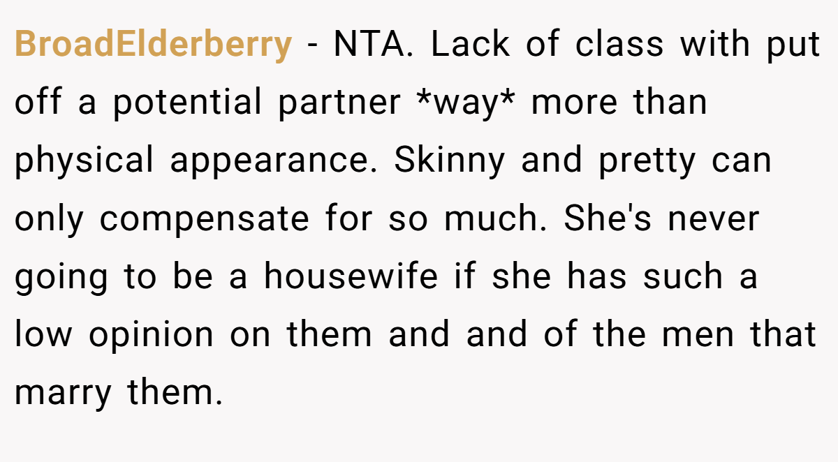 BroadElderberry − NTA. Lack of class with put off a potential partner *way* more than physical appearance. Skinny and pretty can only compensate for so much. She's never going to be a housewife if she has such a low opinion on them and and of the men that marry them.