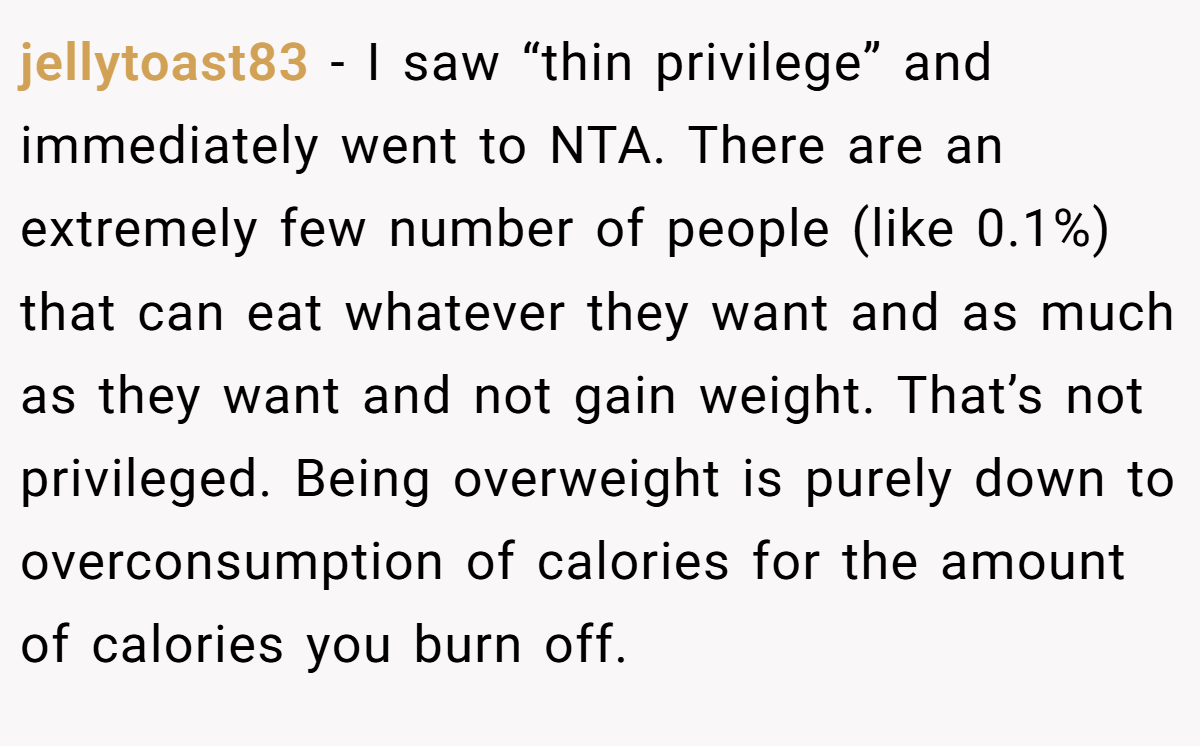 jellytoast83 − I saw “thin privilege” and immediately went to NTA. There are an extremely few number of people (like 0.1%) that can eat whatever they want and as much as they want and not gain weight. That’s not privileged. Being overweight is purely down to overconsumption of calories for the amount of calories you burn off.